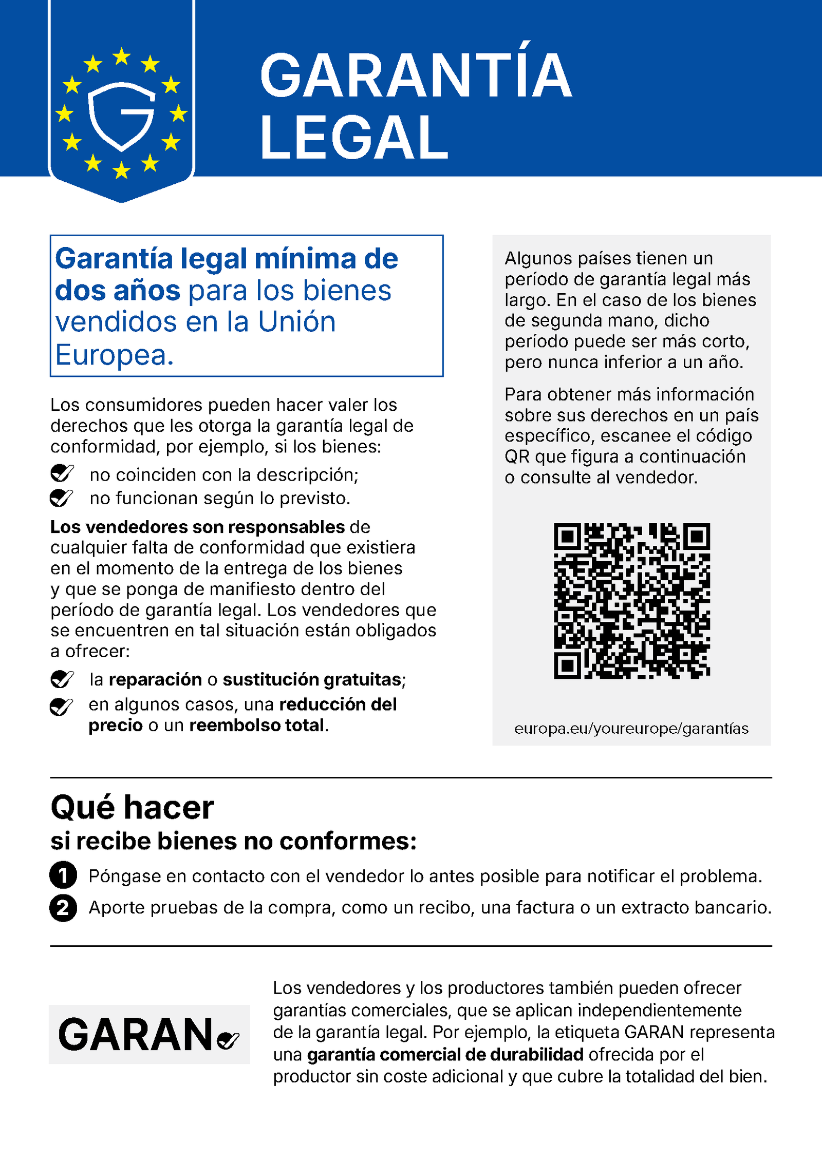 Aviso armonizado de la Unión Europea «Garantía legal», con el logotipo de un escudo con la letra G rodeado de las estrellas de la bandera europea. Garantía legal mínima de dos años para los bienes vendidos en la Unión Europea. Los consumidores pueden hacer valer los derechos que les otorga la garantía legal de conformidad, por ejemplo, si los bienes: no coinciden con la descripción; no funcionan según lo previsto. Los vendedores son responsables de cualquier falta de conformidad que existiera en el momento de la entrega de los bienes y que se ponga de manifiesto dentro del período de garantía legal. Los vendedores que se encuentren en tal situación están obligados a ofrecer: la reparación o sustitución gratuitas; en algunos casos, una reducción del precio o un reembolso total. Algunos países tienen un período de garantía legal más largo. En el caso de los bienes de segunda mano, dicho período puede ser más corto, pero nunca inferior a un año. Para obtener más información sobre sus derechos en un país específico, escanee el código QR que figura a continuación o consulte al vendedor. Código QR: europa.eu/youreurope/garantías. Qué hacer si recibe bienes no conformes: 1. Póngase en contacto con el vendedor lo antes posible para notificar el problema. 2. Aporte pruebas de la compra, como un recibo, una factura o un extracto bancario. Etiqueta GARAN: Los vendedores y los productores también pueden ofrecer garantías comerciales, que se aplican independientemente de la garantía legal. Por ejemplo, la etiqueta GARAN representa una garantía comercial de durabilidad ofrecida por el productor sin coste adicional y que cubre la totalidad del bien.